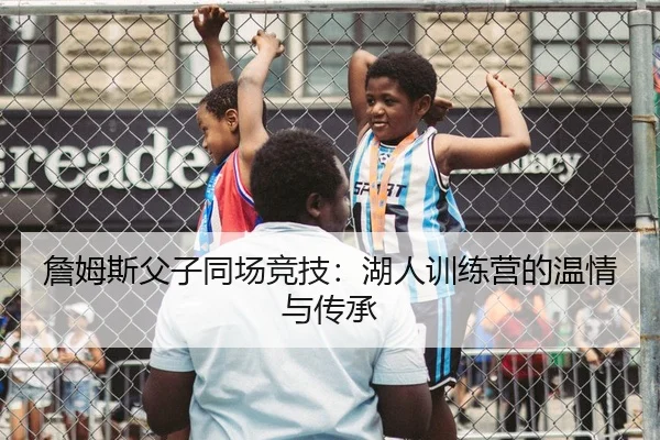 詹姆斯父子同场竞技：湖人训练营的温情与传承