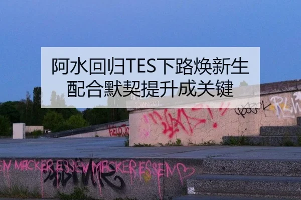 阿水回归TES下路焕新生 配合默契提升成关键